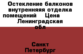 Остекление балконов,внутренняяя отделка помещений  › Цена ­ 100 - Ленинградская обл., Санкт-Петербург г. Строительство и ремонт » Двери, окна и перегородки   . Ленинградская обл.